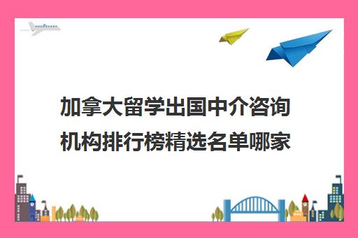 加拿大留学出国中介咨询机构排行榜精选名单哪家好